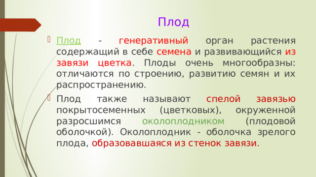 Плод   Плод  - генеративный орган растения содержащий в себе семена и развивающийся из завязи цветка . Плоды очень многообразны: отличаются по строению, развитию семян и их распространению. Плод также называют спелой завязью покрытосеменных (цветковых), окруженной разросшимся околоплодником (плодовой оболочкой). Околоплодник - оболочка зрелого плода, образовавшаяся из стенок завязи. 