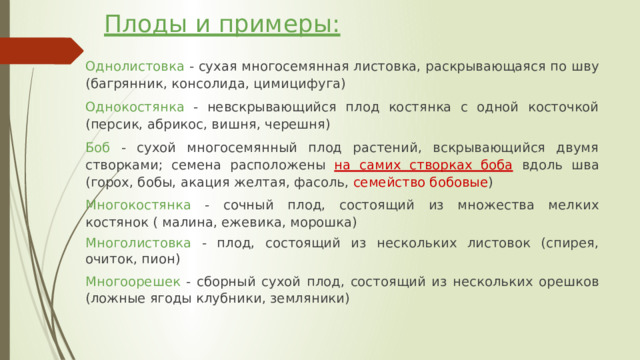 Плоды и примеры:   Однолистовка - сухая многосемянная листовка, раскрывающаяся по шву (багрянник, консолида, цимицифуга) Однокостянка - невскрывающийся плод костянка с одной косточкой (персик, абрикос, вишня, черешня) Боб - сухой многосемянный плод растений, вскрывающийся двумя створками; семена расположены  на самих створках боба  вдоль шва (горох, бобы, акация желтая, фасоль, семейство бобовые ) Многокостянка - сочный плод, состоящий из множества мелких костянок ( малина, ежевика, морошка) Многолистовка - плод, состоящий из нескольких листовок (спирея, очиток, пион) Многоорешек - сборный сухой плод, состоящий из нескольких орешков (ложные ягоды клубники, земляники) 