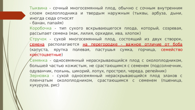Тыквина - сочный многосемянный плод, обычно с сочным внутренним слоем околоплодника и твердым наружным (тыквы, арбуза, дыни, иногда сюда относят - банан, папайя) Коробочка - тип сухого вскрывающегося плода, который, созревая, рассыпает семена (мак, лилия, орхидеи, ива, хлопок) Стручок - сухой многосемянный плод, состоящий из двух створок,  семена  располагаются  на перегородке - важное отличие от боба  (капуста, ярутка полевая, пастушья сумка, горчица, семейство крестоцветные ) Семянка - односемянный нераскрывающийся плод с околоплодником, большей частью кожистым, не срастающимся с семенем (подсолнечник, одуванчик, полынь, цикорий, лопух, прострел, череда, репейник) Зерновка - сухой односемянный нераскрывающийся плод злаков с пленчатым околоплодником, срастающимся с семенем (пшеница, кукуруза, рис) 