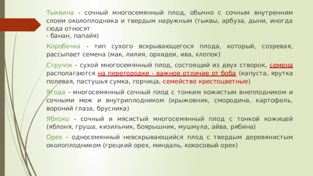 Тыквина - сочный многосемянный плод, обычно с сочным внутренним слоем околоплодника и твердым наружным (тыквы, арбуза, дыни, иногда сюда относят - банан, папайя) Коробочка - тип сухого вскрывающегося плода, который, созревая, рассыпает семена (мак, лилия, орхидеи, ива, хлопок) Стручок - сухой многосемянный плод, состоящий из двух створок,  семена  располагаются  на перегородке - важное отличие от боба  (капуста, ярутка полевая, пастушья сумка, горчица, семейство крестоцветные ) Ягода - многосемянный сочный плод с тонким кожистым внеплодником и сочными меж и внутриплодником (крыжовник, смородина, картофель, вороний глаза, брусника) Яблоко - сочный и мясистый многосемянный плод с тонкой кожицей (яблоня, груша, кизильник, боярышник, мушмула, айва, рябина) Орех - односемянный невскрывающийся плод с твердым деревянистым околоплодником (грецкий орех, миндаль, кокосовый орех) 