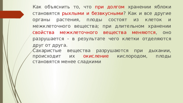 Как объяснить то, что при долгом хранении яблоки становятся рыхлыми и безвкусными ? Как и все другие органы растения, плоды состоят из клеток и межклеточного вещества; при длительном хранении свойства межклеточного вещества меняются , оно разрушается - в результате чего клетки отделяются друг от друга. Сахаристые вещества разрушаются при дыхании, происходит их окисление кислородом, плоды становятся менее сладкими 