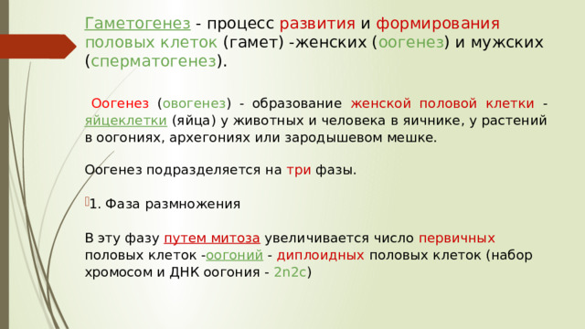 Гаметогенез  - процесс развития и формирования половых клеток (гамет) -женских ( оогенез ) и мужских ( сперматогенез ).    Оогенез  ( овогенез ) - образование женской половой клетки - яйцеклетки  (яйца) у животных и человека в яичнике, у растений в оогониях, архегониях или зародышевом мешке. Оогенез подразделяется на три фазы. 1. Фаза размножения В эту фазу путем митоза  увеличивается число первичных половых клеток - оогоний  - диплоидных половых клеток (набор хромосом и ДНК оогония - 2n2c ) 