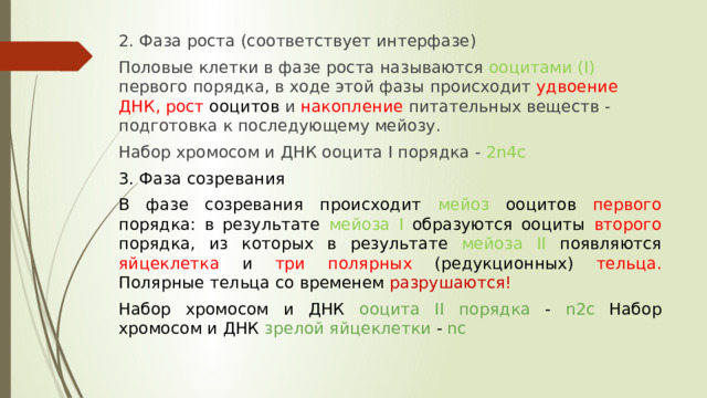 2. Фаза роста (соответствует интерфазе) Половые клетки в фазе роста называются ооцитами (I) первого порядка, в ходе этой фазы происходит удвоение ДНК, рост ооцитов и накопление питательных веществ - подготовка к последующему мейозу. Набор хромосом и ДНК ооцита I порядка - 2n4c 3. Фаза созревания В фазе созревания происходит мейоз ооцитов первого порядка: в результате мейоза I образуются ооциты второго порядка, из которых в результате мейоза II появляются яйцеклетка и три полярных (редукционных) тельца. Полярные тельца со временем разрушаются!  Набор хромосом и ДНК ооцита II порядка - n2c Набор хромосом и ДНК зрелой яйцеклетки - nc 