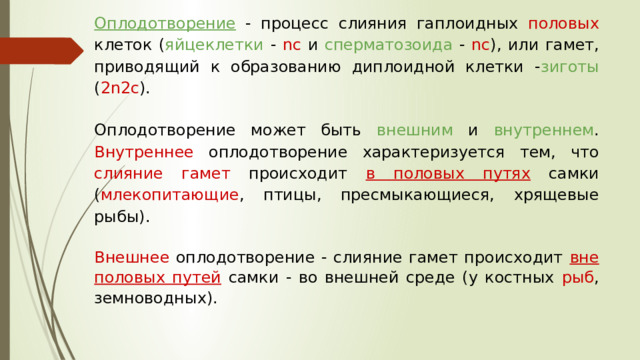 Оплодотворение  - процесс слияния гаплоидных половых клеток ( яйцеклетки - nc и сперматозоида - nc ), или гамет, приводящий к образованию диплоидной клетки - зиготы ( 2n2c ). Оплодотворение может быть внешним и внутреннем . Внутреннее оплодотворение характеризуется тем, что слияние гамет происходит в половых путях  самки ( млекопитающие , птицы, пресмыкающиеся, хрящевые рыбы). Внешнее оплодотворение - слияние гамет происходит вне половых путей  самки - во внешней среде (у костных рыб , земноводных). 