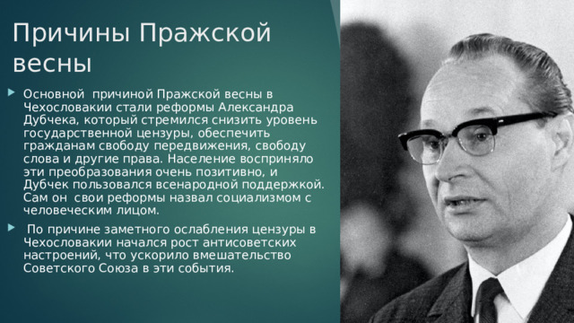 Причины Пражской весны Основной  причиной Пражской весны в Чехословакии стали реформы Александра Дубчека, который стремился снизить уровень государственной цензуры, обеспечить гражданам свободу передвижения, свободу слова и другие права. Население восприняло эти преобразования очень позитивно, и Дубчек пользовался всенародной поддержкой. Сам он  свои реформы назвал социализмом с человеческим лицом.   По причине заметного ослабления цензуры в Чехословакии начался рост антисоветских настроений, что ускорило вмешательство Советского Союза в эти события. 