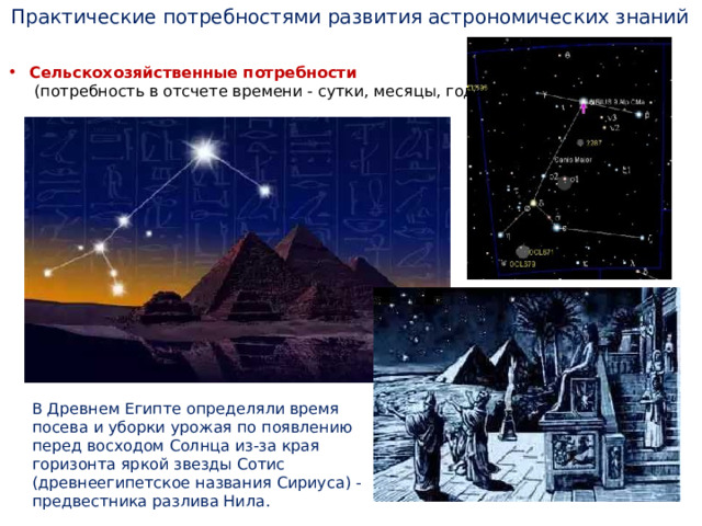 Практические потребностями развития астрономических знаний Сельскохозяйственные потребности  (потребность в отсчете времени - сутки, месяцы, годы) В Древнем Египте определяли время посева и уборки урожая по появлению перед восходом Солнца из-за края горизонта яркой звезды Сотис (древнеегипетское названия Сириуса) - предвестника разлива Нила. 