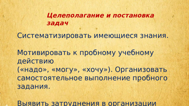 Целеполагание и постановка задач Систематизировать имеющиеся знания. Мотивировать к пробному учебному действию («надо», «могу», «хочу»). Организовать самостоятельное выполнение пробного задания. Выявить затруднения в организации работы. 