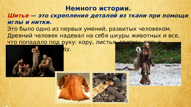 Немного истории. Шитье — это скрепление деталей из ткани при помощи иглы и нитки. Это было одно из первых умений, развитых человеком. Древний человек надевал на себя шкуры животных и все, что попадало под руку: кору, листья, солому, перья, — превращал в одежду. 