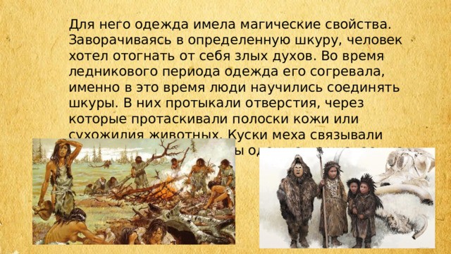 Для него одежда имела магические свойства. Заворачиваясь в определенную шкуру, человек хотел отогнать от себя злых духов. Во время ледникового периода одежда его согревала, именно в это время люди научились соединять шкуры. В них протыкали отверстия, через которые протаскивали полоски кожи или сухожилия животных. Куски меха связывали друг с другом так, чтобы одежда держалась на теле. 