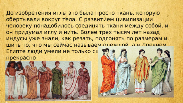 До изобретения иглы это была просто ткань, которую обертывали вокруг тела. С развитием цивилизации человеку понадобилось соединять ткани между собой, и он придумал иглу и нить. Более трех тысяч лет назад индусы уже знали, как резать, подгонять по размерам и шить то, что мы сейчас называем одеждой, а в Древнем Египте люди умели не только сшивать ткани, но и прекрасно вышивали. 