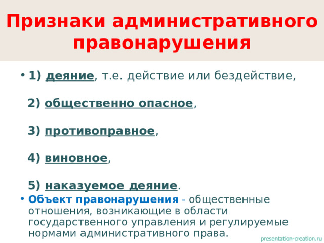 Признаки административного правонарушения 1)  деяние , т.е. действие или бездействие,  2)  общественно опасное ,  3)  противоправное ,  4)  виновное ,  5) наказуемое деяние . Объект правонарушения - общественные отношения, возникающие в области государственного управления и регулируемые нормами административного права. 
