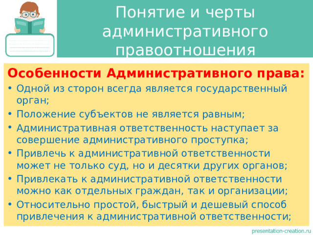 Понятие и черты административного правоотношения Особенности Административного права: Одной из сторон всегда является государственный орган; Положение субъектов не является равным; Административная ответственность наступает за совершение административного проступка; Привлечь к административной ответственности может не только суд, но и десятки других органов; Привлекать к административной ответственности можно как отдельных граждан, так и организации; Относительно простой, быстрый и дешевый способ привлечения к административной ответственности; 