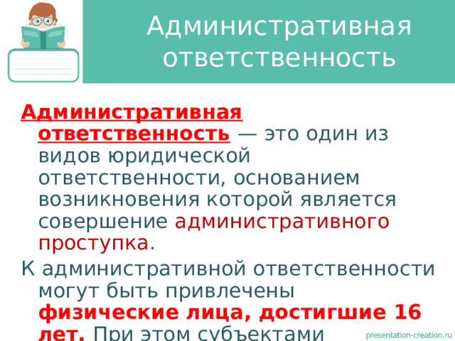 Административная ответственность Административная ответственность  — это один из видов юридической ответственности, основанием возникновения которой является совершение административного проступка . К административной ответственности могут быть привлечены физические лица, достигшие 16 лет. При этом субъектами административной ответственности выступают не только физические, но и юридические лица. 