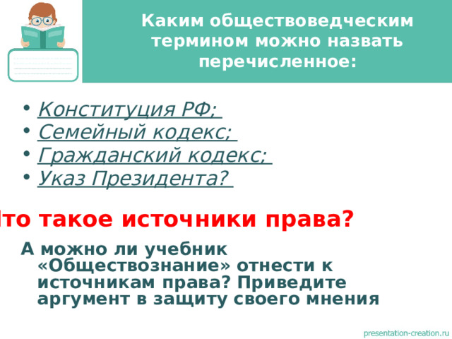 Каким обществоведческим термином можно назвать перечисленное: Конституция РФ; Семейный кодекс; Гражданский кодекс; Указ Президента?   А можно ли учебник «Обществознание» отнести к источникам права? Приведите аргумент в защиту своего мнения Что такое источники права? 