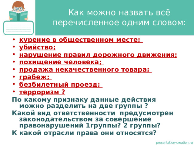 Как можно назвать всё перечисленное одним словом: курение в общественном месте; убийство; нарушение правил дорожного движения; похищение человека; продажа некачественного товара; грабеж; безбилетный проезд; терроризм ?  По какому признаку данные действия можно разделить на две группы ? Какой вид ответственности предусмотрен законодательством за совершение правонарушений 1группы? 2 группы? К какой отрасли права они относятся?  