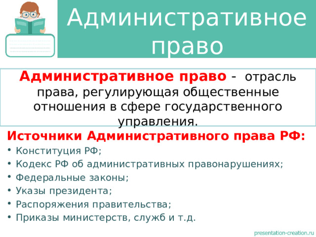 Административное право Административное право - отрасль права, регулирующая общественные отношения в сфере государственного управления. Источники Административного права РФ: Конституция РФ; Кодекс РФ об административных правонарушениях; Федеральные законы; Указы президента; Распоряжения правительства; Приказы министерств, служб и т.д. 