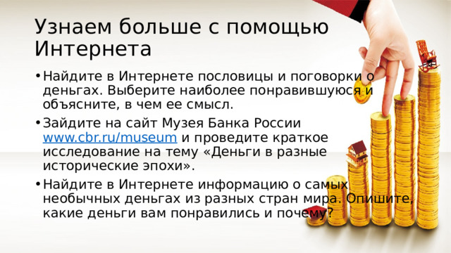 Узнаем больше с помощью Интернета Найдите в Интернете пословицы и поговорки о деньгах. Выберите наиболее понравившуюся и объясните, в чем ее смысл. Зайдите на сайт Музея Банка России www.cbr.ru/museum и проведите краткое исследование на тему «Деньги в разные исторические эпохи». Найдите в Интернете информацию о самых необычных деньгах из разных стран мира. Опишите, какие деньги вам понравились и почему? 