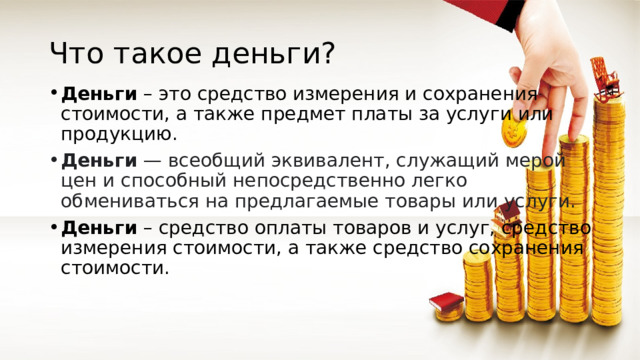 Что такое деньги? Деньги  – это средство измерения и сохранения стоимости, а также предмет платы за услуги или продукцию. Деньги  — всеобщий эквивалент, служащий мерой цен и способный непосредственно легко обмениваться на предлагаемые товары или услуги. Деньги  – средство оплаты товаров и услуг, средство измерения стоимости, а также средство сохранения стоимости. 