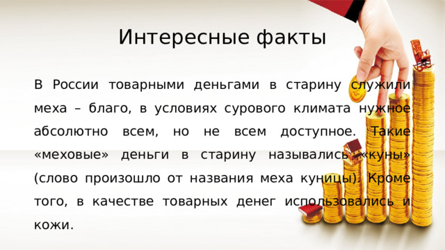 Интересные факты В России товарными деньгами в старину служили меха – благо, в условиях сурового климата нужное абсолютно всем, но не всем доступное. Такие «меховые» деньги в старину назывались «куны» (слово произошло от названия меха куницы). Кроме того, в качестве товарных денег использовались и кожи. 