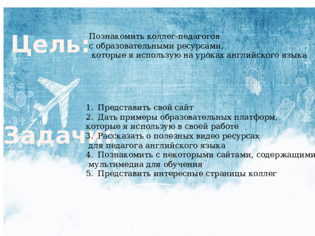 Цель: Познакомить коллег-педагогов с образовательными ресурсами,  которые я использую на уроках английского языка Представить свой сайт Дать примеры образовательных платформ, которые я использую в своей работе Рассказать о полезных видео ресурсах  для педагога английского языка Познакомить с некоторыми сайтами, содержащими  мультимедиа для обучения Представить интересные страницы коллег Задачи: 