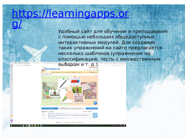 https://learningapps.org/ Удобный сайт для обучения и преподавания с помощью небольших общедоступных интерактивных модулей. Для создания таких упражнений на сайте предлагается несколько шаблонов (упражнения на классификацию, тесты с множественным выбором и т. д.). 