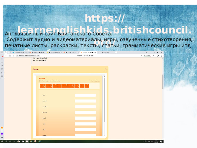 https://learnenglishkids.britishcouncil.org/ Англоязычный сайт Британского Совета.  Содержит аудио и видеоматериалы, игры, озвученные стихотворения, печатные листы, раскраски, тексты, статьи, грамматические игры итд 