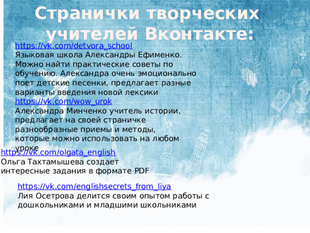 Странички творческих учителей Вконтакте: https://vk.com/detvora_school Языковая школа Александры Ефименко. Можно найти практические советы по обучению. Александра очень эмоционально поет детские песенки, предлагает разные варианты введения новой лексики https://vk.com/wow_urok Александра Минченко учитель истории, предлагает на своей страничке разнообразные приемы и методы, которые можно использовать на любом уроке https://vk.com/olgata_english Ольга Тахтамышева создает интересные задания в формате PDF https://vk.com/englishsecrets_from_liya Лия Осетрова делится своим опытом работы с дошкольниками и младшими школьниками 