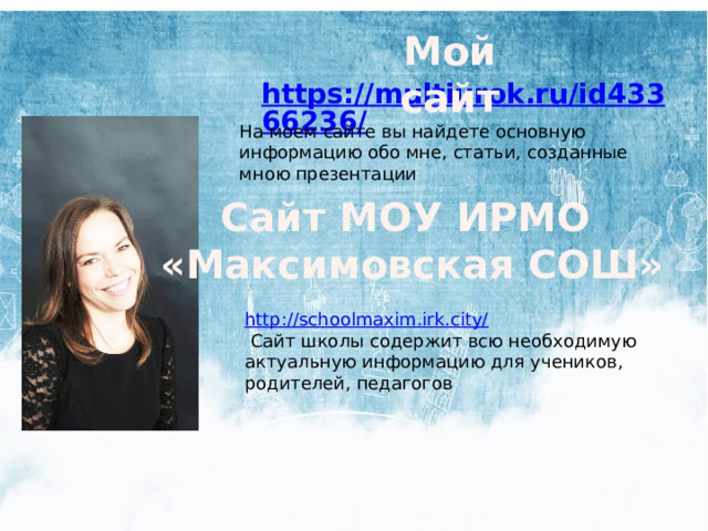 Мой сайт На моем сайте вы найдете основную информацию обо мне, статьи, созданные мною презентации  Сайт МОУ ИРМО «Максимовская СОШ» http://schoolmaxim.irk.city/  Сайт школы содержит всю необходимую актуальную информацию для учеников, родителей, педагогов 