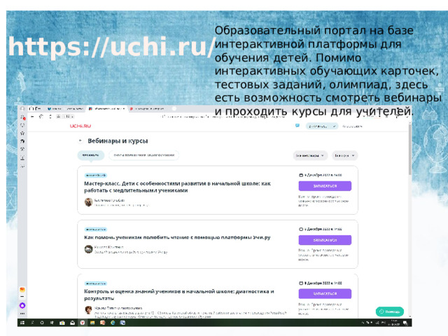 Образовательный портал на базе интерактивной платформы для обучения детей. Помимо интерактивных обучающих карточек, тестовых заданий, олимпиад, здесь есть возможность смотреть вебинары и проходить курсы для учителей. https://uchi.ru/ 