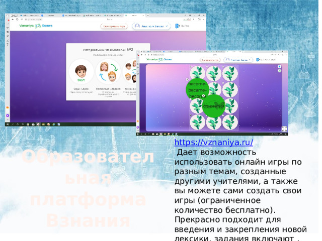 https :// vznaniya . ru /  Дает возможность использовать онлайн игры по разным темам, созданные другими учителями, а также вы можете сами создать свои игры (ограниченное количество бесплатно). Прекрасно подходит для введения и закрепления новой лексики, задания включают , есть озвучка. Образовательная платформа Взнания 
