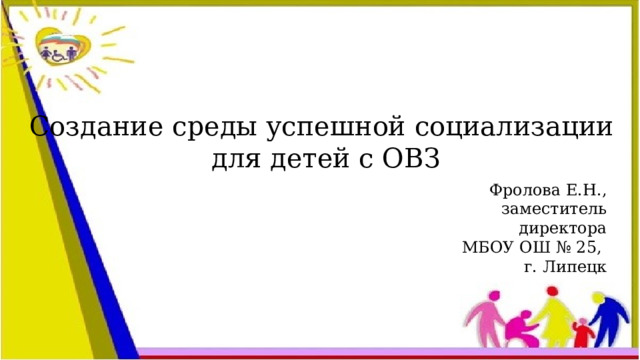 Создание среды успешной социализации для детей с ОВЗ Фролова Е.Н., заместитель директора МБОУ ОШ № 25, г. Липецк 
