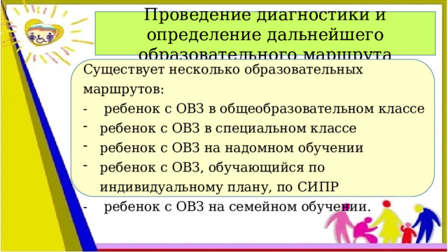 Проведение диагностики и определение дальнейшего образовательного ма ршрута Существует несколько образовательных маршрутов: - ребенок с ОВЗ в общеобразовательном классе ребенок с ОВЗ в специальном классе ребенок с ОВЗ на надомном обучении ребенок с ОВЗ, обучающийся по индивидуальному плану, по СИПР - ребенок с ОВЗ на семейном обучении.  