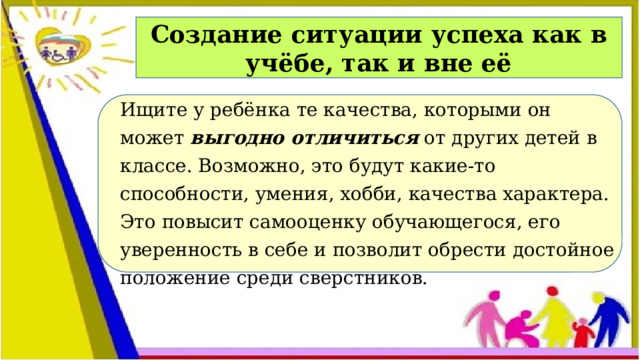 Создание ситуации успеха как в учёбе, так и вне её Ищите у ребёнка те качества, которыми он может  выгодно отличиться  от других детей в классе. Возможно, это будут какие-то способности, умения, хобби, качества характера. Это повысит самооценку обучающегося, его уверенность в себе и позволит обрести достойное положение среди сверстников.  