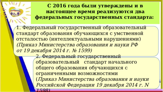 С 2016 года были утверждены и в настоящее время реализуются два федеральных государственных стандарта: 1. Федеральный государственный образовательный стандарт образования обучающихся с умственной отсталостью (интеллектуальными нарушениями) (Приказ Министерства образования и науки РФ от 19 декабря 2014 г. № 1599) 2. Федеральный государственный образовательный стандарт начального общего образования обучающихся с ограниченными возможностями ( Приказ Министерства образования  и науки Российской Федерации  19 декабря 2014 г. N 1598) 