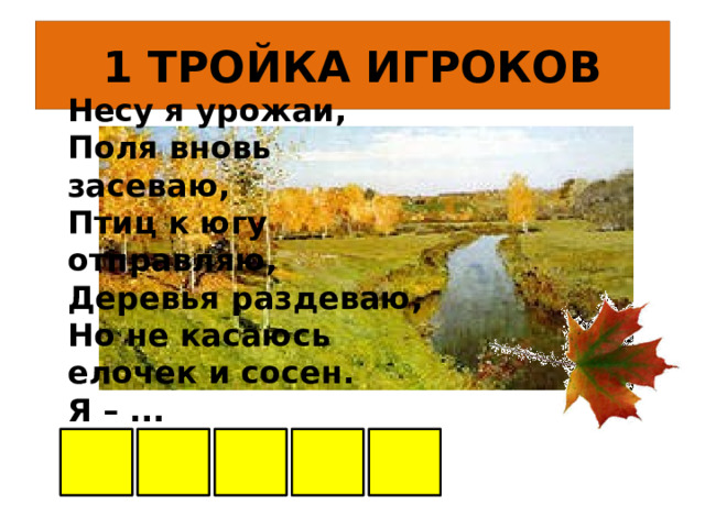 1 ТРОЙКА ИГРОКОВ Несу я урожаи,  Поля вновь засеваю,  Птиц к югу отправляю,  Деревья раздеваю,  Но не касаюсь  елочек и сосен.  Я – ... О С Е Н Ь      