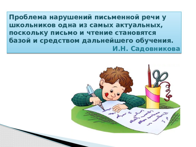 Проблема нарушений письменной речи у школьников одна из самых актуальных, поскольку письмо и чтение становятся базой и средством дальнейшего обучения.  И.Н. Садовникова 