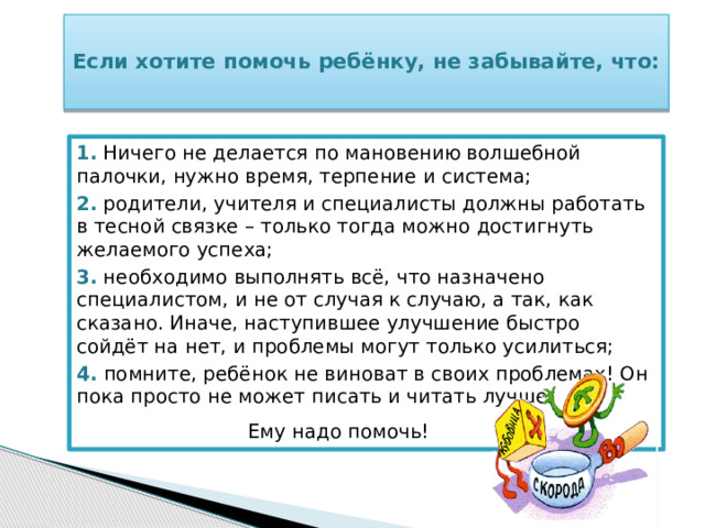  Если хотите помочь ребёнку, не забывайте, что:   1.  Ничего не делается по мановению волшебной палочки, нужно время, терпение и система; 2.  родители, учителя и специалисты должны работать в тесной связке – только тогда можно достигнуть желаемого успеха; 3.  необходимо выполнять всё, что назначено специалистом, и не от случая к случаю, а так, как сказано. Иначе, наступившее улучшение быстро сойдёт на нет, и проблемы могут только усилиться; 4.  помните, ребёнок не виноват в своих проблемах! Он пока просто не может писать и читать лучше.  Ему надо помочь!   