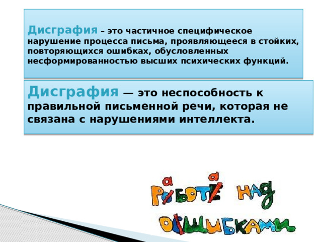  Дисграфия – это частичное специфическое нарушение процесса письма, проявляющееся в стойких, повторяющихся ошибках, обусловленных несформированностью высших психических функций.    Дисграфия  — это неспособность к правильной письменной речи, которая не связана с нарушениями интеллекта.  