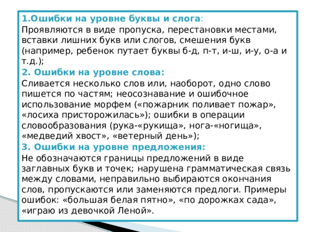 1.Ошибки на уровне буквы и слога : Проявляются в виде пропуска, перестановки местами, вставки лишних букв или слогов, смешения букв (например, ребенок путает буквы б-д, п-т, и-ш, и-у, о-а и т.д.); 2. Ошибки на уровне слова: Сливается несколько слов или, наоборот, одно слово пишется по частям; неосознавание и ошибочное использование морфем («пожарник поливает пожар», «лосиха присторожилась»); ошибки в операции словообразования (рука-«рукища», нога-«ногища», «медведий хвост», «ветерный день»); 3. Ошибки на уровне предложения: Не обозначаются границы предложений в виде заглавных букв и точек; нарушена грамматическая связь между словами, неправильно выбираются окончания слов, пропускаются или заменяются предлоги. Примеры ошибок: «большая белая пятно», «по дорожках сада», «играю из девочкой Леной». 
