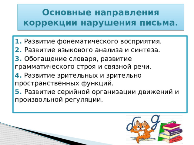 Основные направления коррекции нарушения письма. 1.  Развитие фонематического восприятия. 2. Развитие языкового анализа и синтеза. 3. Обогащение словаря, развитие грамматического строя и связной речи. 4.  Развитие зрительных и зрительно пространственных функций. 5. Развитие серийной организации движений и произвольной регуляции. 