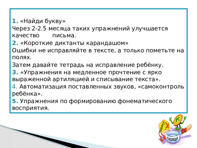  1.  «Найди букву» Через 2-2.5 месяца таких упражнений улучшается качество письма. 2. «Короткие диктанты карандашом» Ошибки не исправляйте в тексте, а только пометьте на полях. Затем давайте тетрадь на исправление ребёнку. 3. «Упражнения на медленное прочтение с ярко выраженной артиляцией и списывание текста». 4. Автоматизация поставленных звуков, «самоконтроль ребёнка». 5.  Упражнения по формированию фонематического восприятия. 