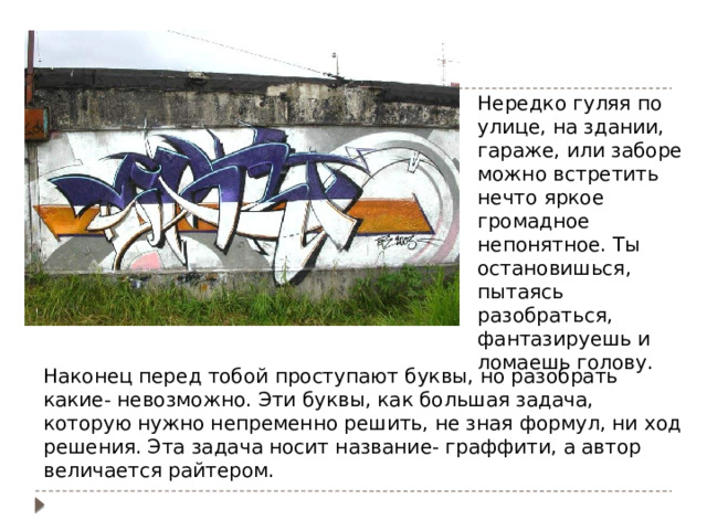 Нередко гуляя по улице, на здании, гараже, или заборе можно встретить нечто яркое громадное непонятное. Ты остановишься, пытаясь разобраться, фантазируешь и ломаешь голову. Граффити - уличное искусство Наконец перед тобой проступают буквы, но разобрать какие- невозможно. Эти буквы, как большая задача, которую нужно непременно решить, не зная формул, ни ход решения. Эта задача носит название- граффити, а автор величается райтером. 