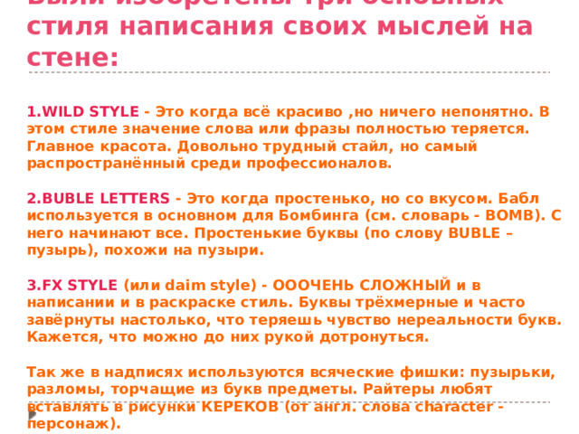 Были изобретены три основных стиля написания своих мыслей на стене:   1.WILD STYLE - Это когда всё красиво ,но ничего непонятно. В этом стиле значение слова или фразы полностью теряется. Главное красота. Довольно трудный стайл, но самый распространённый среди профессионалов.  2.BUBLE LETTERS - Это когда простенько, но со вкусом. Бабл используется в основном для Бомбинга (см. словарь - BOMB). С него начинают все. Простенькие буквы (по слову BUBLE – пузырь), похожи на пузыри.   3.FX STYLE (или daim style) - ОООЧЕНЬ СЛОЖНЫЙ и в написании и в раскраске стиль. Буквы трёхмерные и часто завёрнуты настолько, что теряешь чувство нереальности букв. Кажется, что можно до них рукой дотронуться.  Так же в надписях используются всяческие фишки: пузырьки, разломы, торчащие из букв предметы. Райтеры любят вставлять в рисунки КЕРЕКОВ (от англ. слова character - персонаж). 