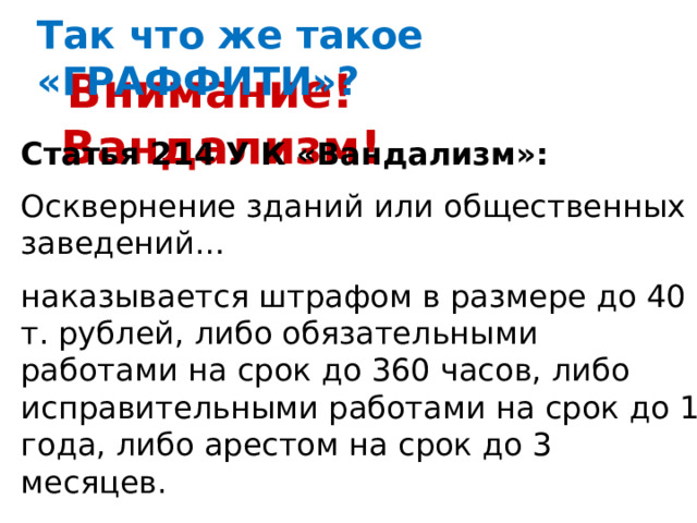 Так что же такое «ГРАФФИТИ»?  Внимание! Вандализм! Статья 214 У К «Вандализм»: Осквернение зданий или общественных заведений… наказывается штрафом в размере до 40 т. рублей, либо обязательными работами на срок до 360 часов, либо исправительными работами на срок до 1 года, либо арестом на срок до 3 месяцев. 