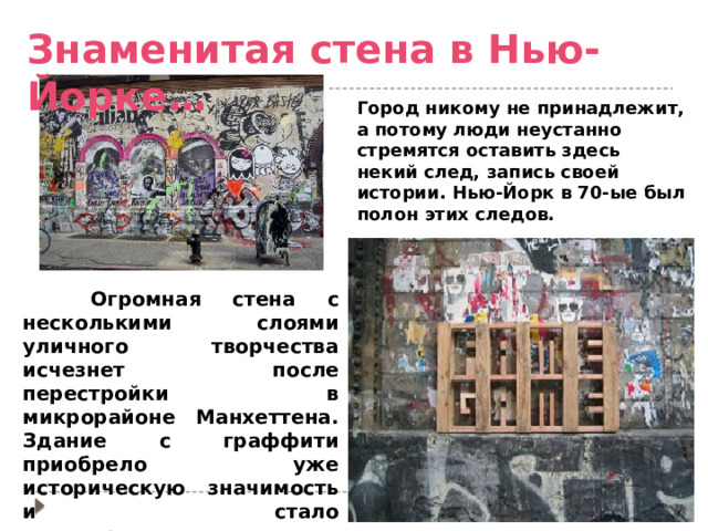 Знаменитая стена в Нью-Йорке… Город никому не принадлежит, а потому люди неустанно стремятся оставить здесь некий след, запись своей истории. Нью-Йорк в 70-ые был полон этих следов.  Огромная стена с несколькими слоями уличного творчества исчезнет после перестройки в микрорайоне Манхеттена. Здание с граффити приобрело уже историческую значимость и стало достопримечательностью города. 