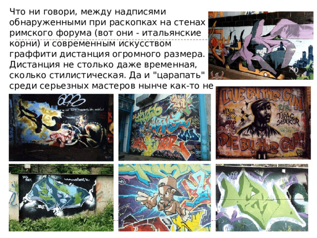 Что ни говори, между надписями обнаруженными при раскопках на стенах римского форума (вот они - итальянские корни) и современным искусством граффити дистанция огромного размера. Дистанция не столько даже временная, сколько стилистическая. Да и 