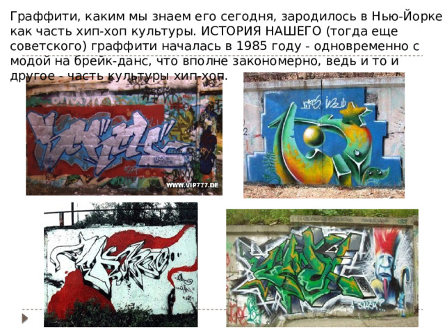 Граффити, каким мы знаем его сегодня, зародилось в Нью-Йорке как часть хип-хоп культуры. ИСТОРИЯ НАШЕГО (тогда еще советского) граффити началась в 1985 году - одновременно с модой на брейк-данс, что вполне закономерно, ведь и то и другое - часть культуры хип-хоп. 