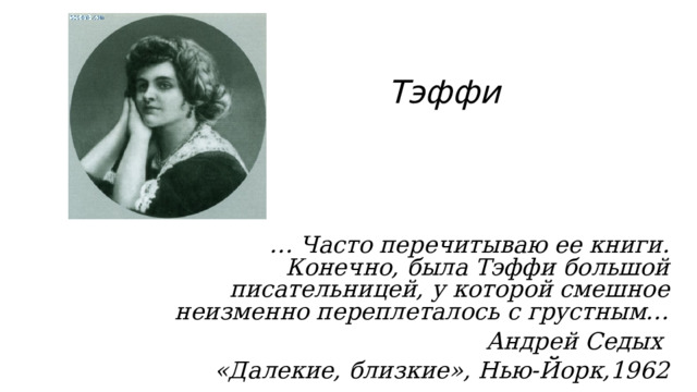 Тэффи … Часто перечитываю ее книги. Конечно, была Тэффи большой писательницей, у которой смешное неизменно переплеталось с грустным… Андрей Седых «Далекие, близкие», Нью-Йорк,1962  