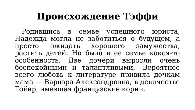 Происхождение Тэффи  Родившись в семье успешного юриста, Надежда могла не заботиться о будущем, а просто ожидать хорошего замужества, растить детей. Но была в ее семье какая-то особенность. Две дочери выросли очень беспокойными и талантливыми.  Вероятнее всего любовь к литературе привила дочкам мама — Варвара Александровна, в девичестве Гойер, имевшая французские корни. 