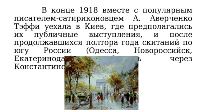  В конце 1918 вместе с популярным писателем-сатириконовцем А. Аверченко Тэффи уехала в Киев, где предполагались их публичные выступления, и после продолжавшихся полтора года скитаний по югу России (Одесса, Новороссийск, Екатеринодар) добралась через Константинополь до Парижа. 